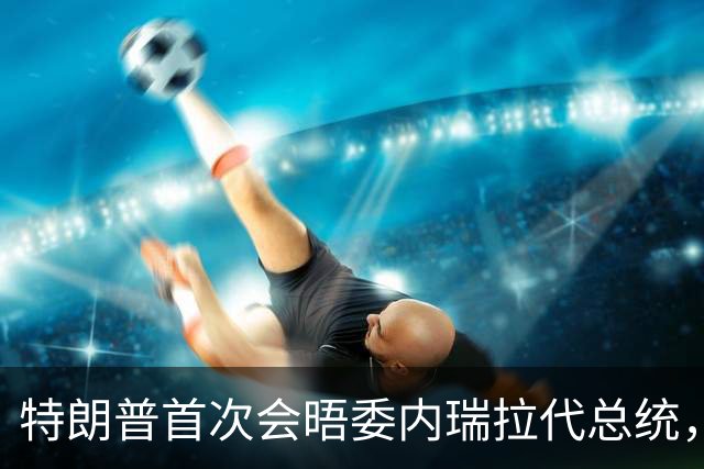 特朗普首次会晤委内瑞拉代总统，双方满脸笑容